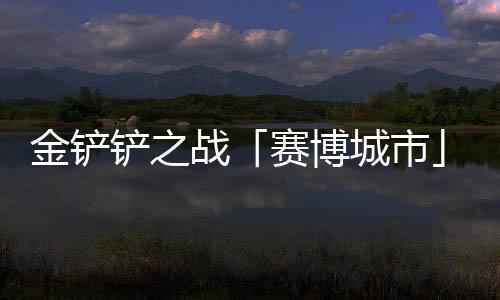 金铲季4月10日铲之城市战赛博赛上线